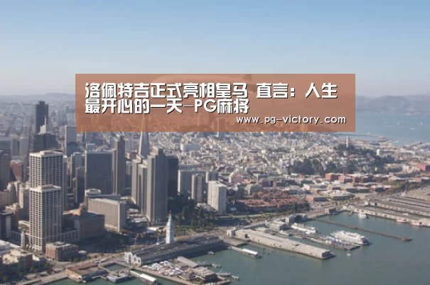 洛佩特吉正式亮相皇马 直言:人生最开心的一天-PG麻将(图2) PG虎机